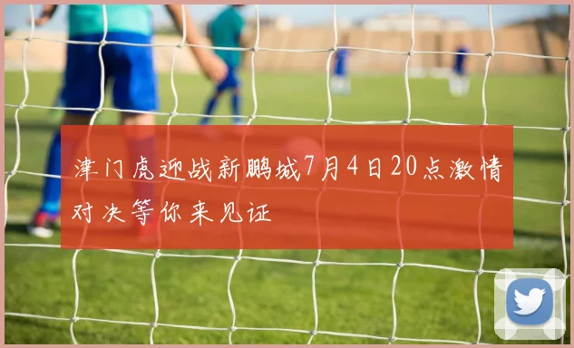 津门虎迎战新鹏城7月4日20点激情对决等你来见证