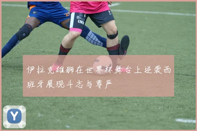 伊拉克雄狮在世界杯舞台上逆袭西班牙展现斗志与尊严