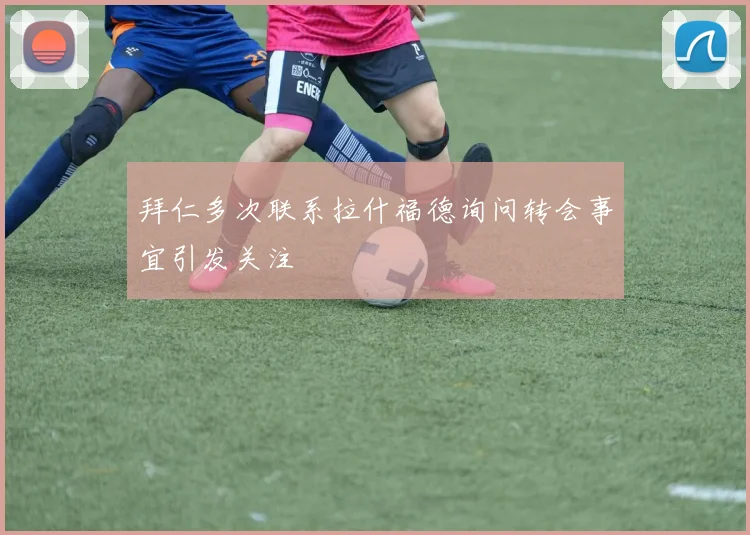 拜仁多次联系拉什福德询问转会事宜引发关注