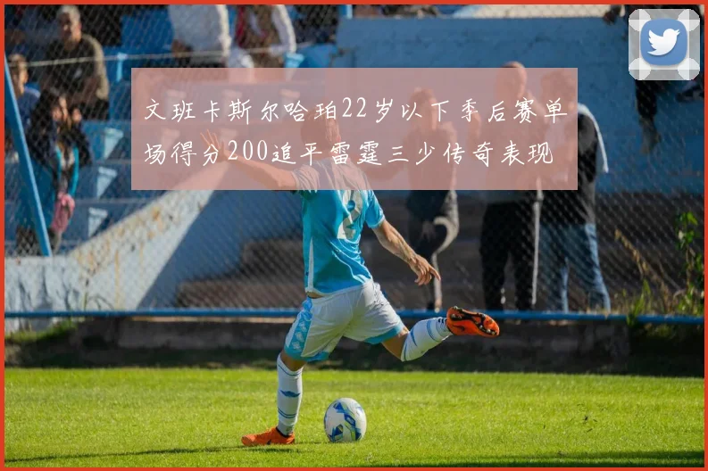 文班卡斯尔哈珀22岁以下季后赛单场得分200追平雷霆三少传奇表现