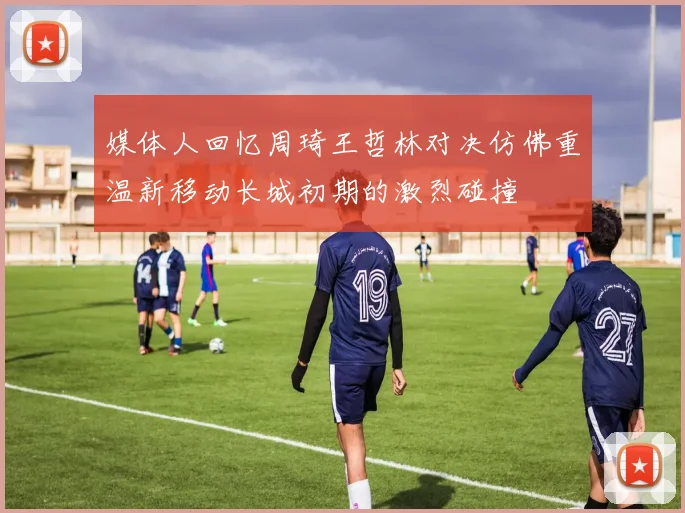 媒体人回忆周琦王哲林对决仿佛重温新移动长城初期的激烈碰撞