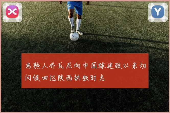 老熟人乔瓦尼向中国球迷致以亲切问候回忆陕西执教时光