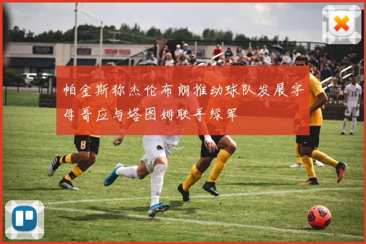 帕金斯称杰伦布朗推动球队发展字母哥应与塔图姆联手绿军