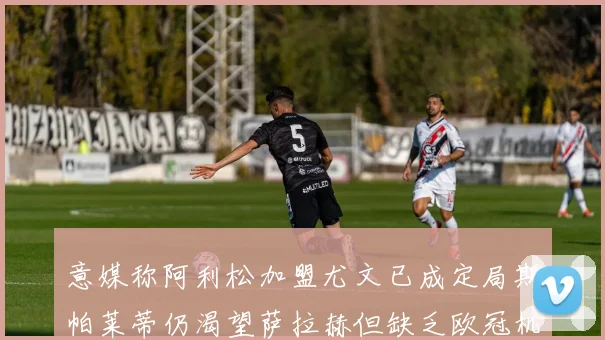 意媒称阿利松加盟尤文已成定局斯帕莱蒂仍渴望萨拉赫但缺乏欧冠机会