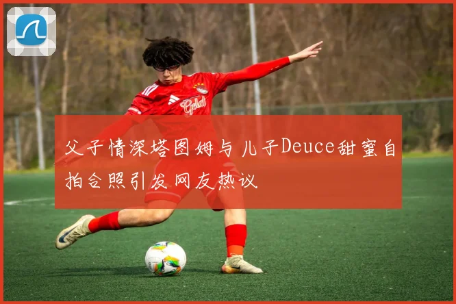 父子情深塔图姆与儿子Deuce甜蜜自拍合照引发网友热议