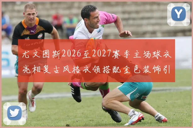 尤文图斯2026至2027赛季主场球衣亮相复古风格衣领搭配金色装饰引关注