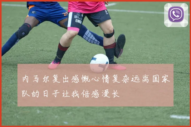内马尔复出感慨心情复杂远离国家队的日子让我倍感漫长