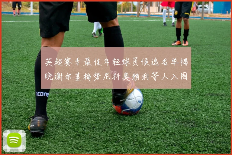 英超赛季最佳年轻球员候选名单揭晓谢尔基梅努尼科奥赖利等人入围