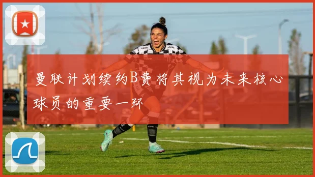 曼联计划续约B费将其视为未来核心球员的重要一环