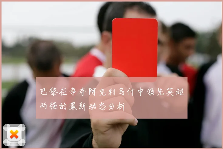 巴黎在争夺阿克利乌什中领先英超两强的最新动态分析