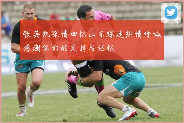 张英凯深情回忆山东球迷热情呼喊感谢你们的支持与记忆